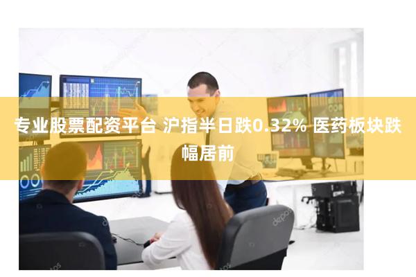 专业股票配资平台 沪指半日跌0.32% 医药板块跌幅居前