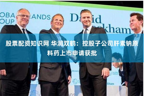 股票配资知识网 华润双鹤：控股子公司肝素钠原料药上市申请获批